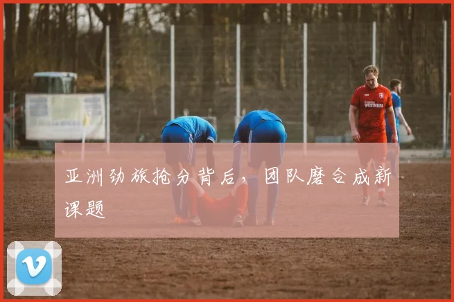 亚洲劲旅抢分背后，团队磨合成新课题