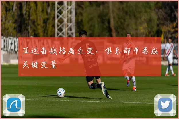 亚运备战格局生变，俱乐部节奏成关键变量