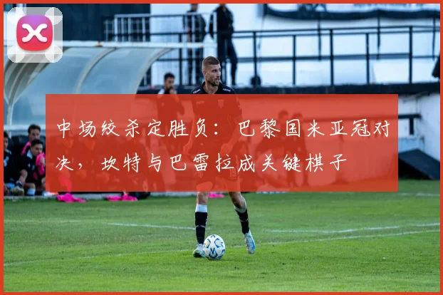 中场绞杀定胜负：巴黎国米亚冠对决，坎特与巴雷拉成关键棋子