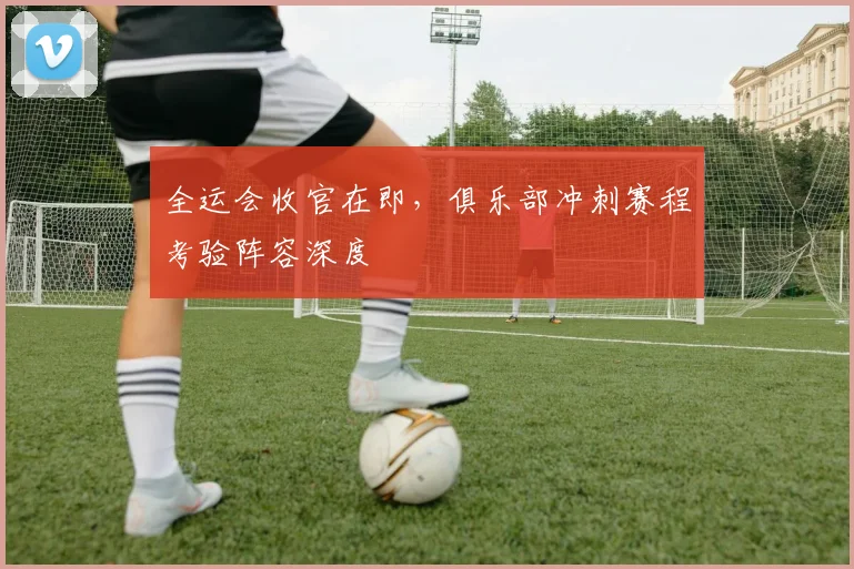 全运会收官在即，俱乐部冲刺赛程考验阵容深度 - 88看球