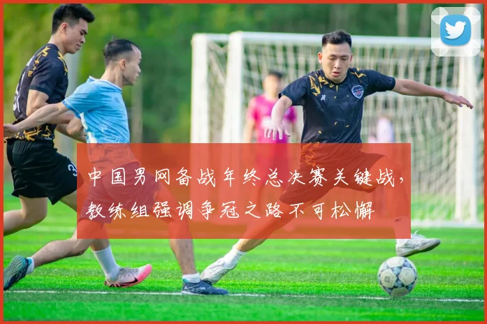 中国男网备战年终总决赛关键战，教练组强调争冠之路不可松懈