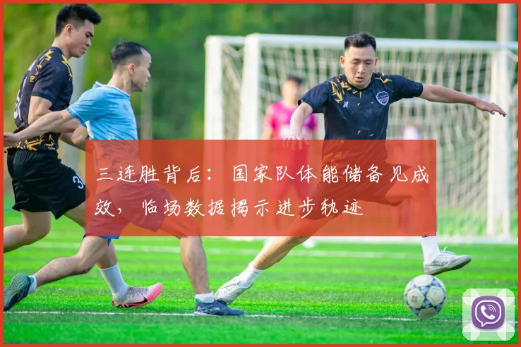 三连胜背后:国家队体能储备见成效,临场数据揭示进步轨迹