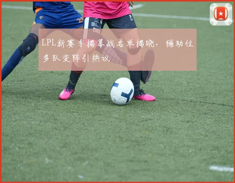 LPL新赛季揭幕战名单揭晓，辅助位多队变阵引热议