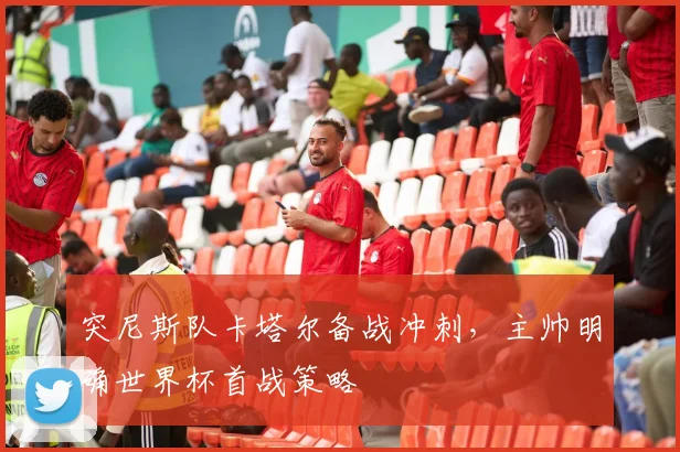 突尼斯队卡塔尔备战冲刺，主帅明确世界杯首战策略
