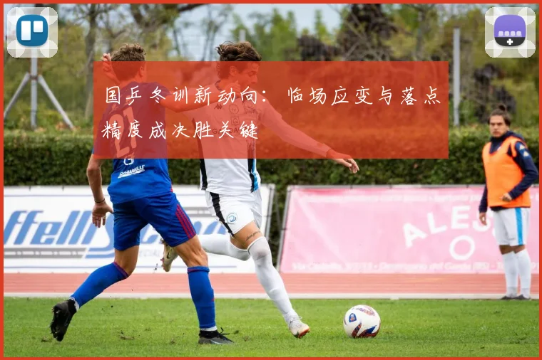 国乒冬训新动向：临场应变与落点精度成决胜关键 - 88看球