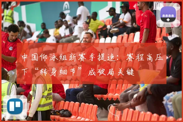中国仰泳组新赛季提速：赛程高压下“转身细节”成破局关键