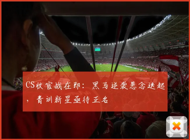 CS收官战在即:黑马逆袭悬念迭起,青训新星亟待正名