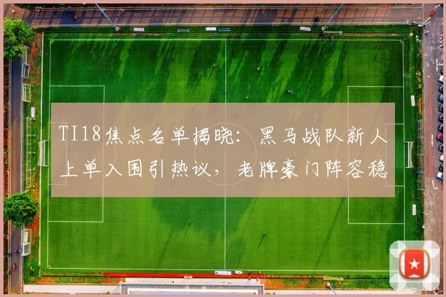 TI18焦点名单揭晓：黑马战队新人上单入围引热议，老牌豪门阵容稳定