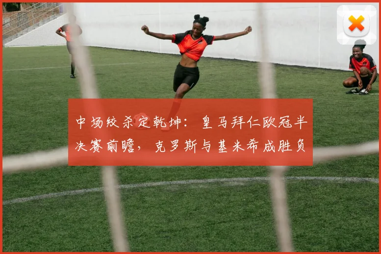 中场绞杀定乾坤：皇马拜仁欧冠半决赛前瞻，克罗斯与基米希成胜负手