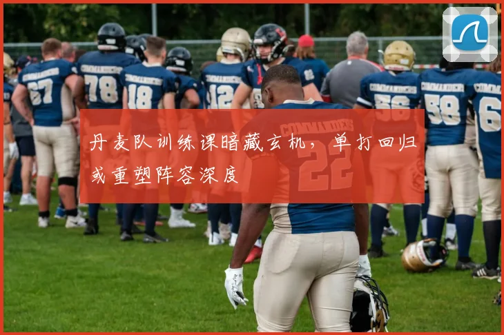丹麦队训练课暗藏玄机，单打回归或重塑阵容深度