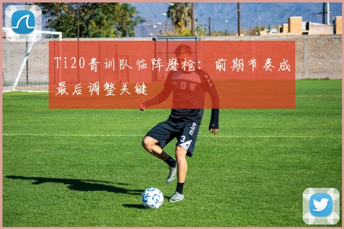 Ti20青训队临阵磨枪:前期节奏成最后调整关键