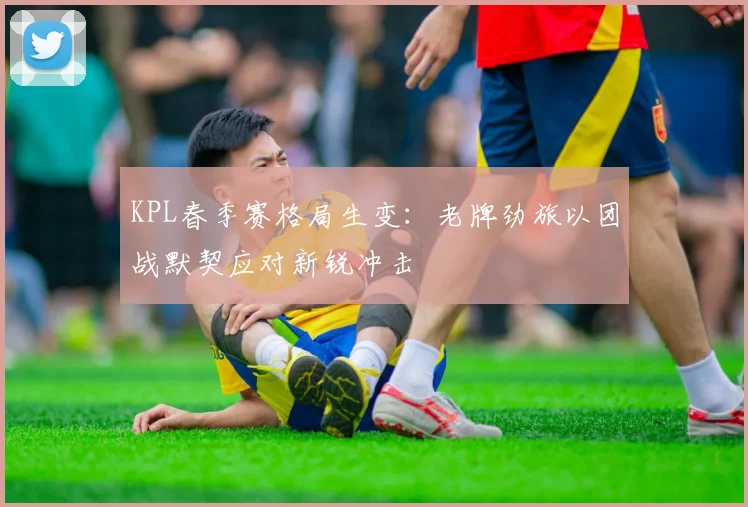 KPL春季赛格局生变：老牌劲旅以团战默契应对新锐冲击