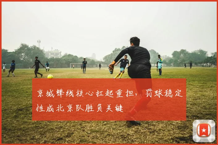 京城锋线核心扛起重担，罚球稳定性成北京队胜负关键