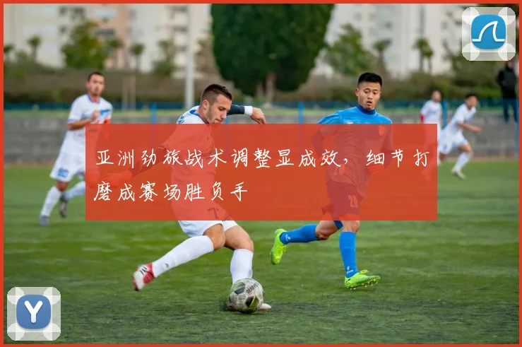 亚洲劲旅战术调整显成效,细节打磨成赛场胜负手