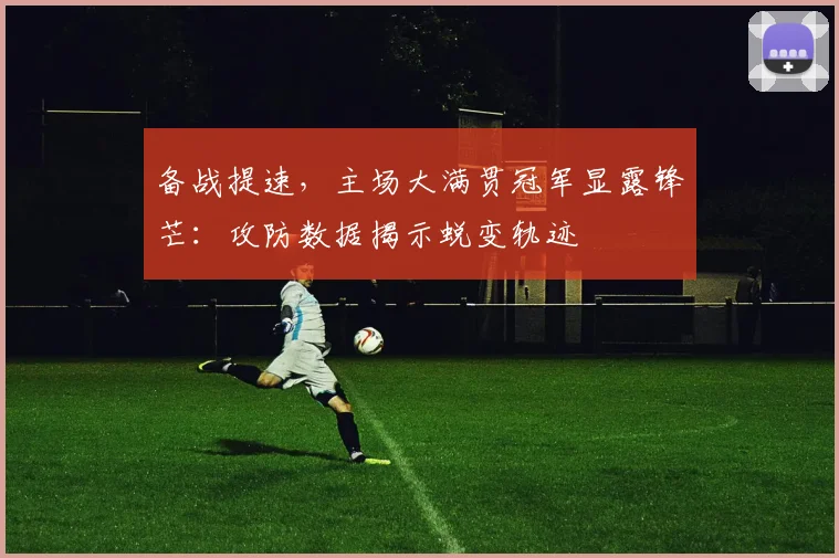 备战提速，主场大满贯冠军显露锋芒：攻防数据揭示蜕变轨迹