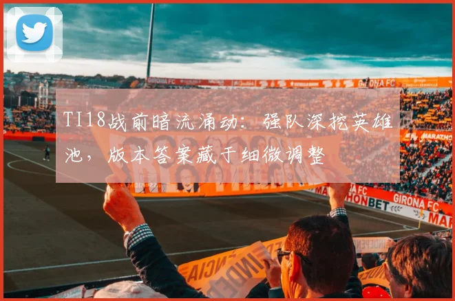 TI18战前暗流涌动:强队深挖英雄池,版本答案藏于细微调整