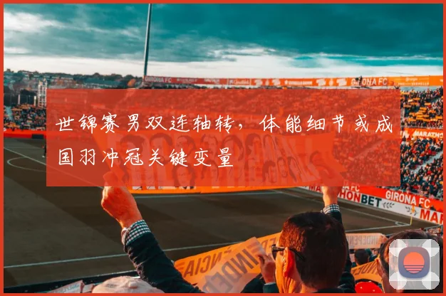 世锦赛男双连轴转,体能细节或成国羽冲冠关键变量