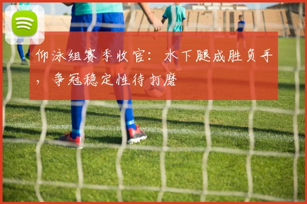 仰泳组赛季收官：水下腿成胜负手，争冠稳定性待打磨