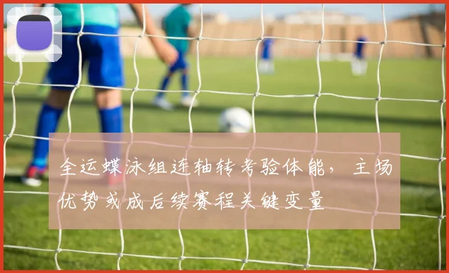 全运蝶泳组连轴转考验体能，主场优势或成后续赛程关键变量 - 88看球