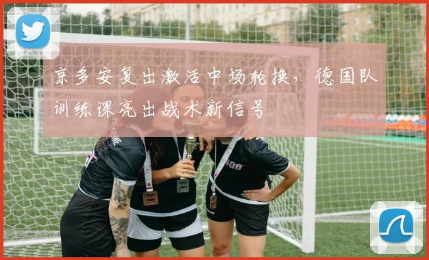 京多安复出激活中场轮换，德国队训练课亮出战术新信号