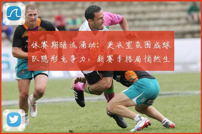休赛期暗流涌动：更衣室氛围成球队隐形竞争力，新赛季格局悄然生变