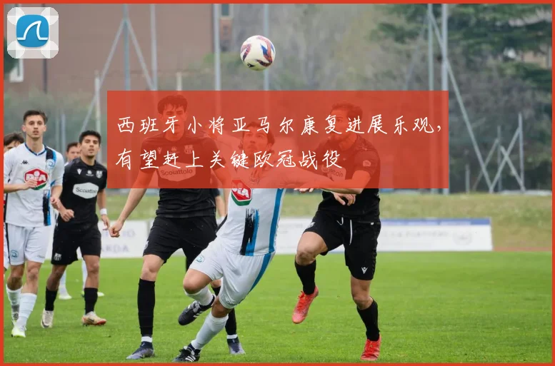 西班牙小将亚马尔康复进展乐观，有望赶上关键欧冠战役