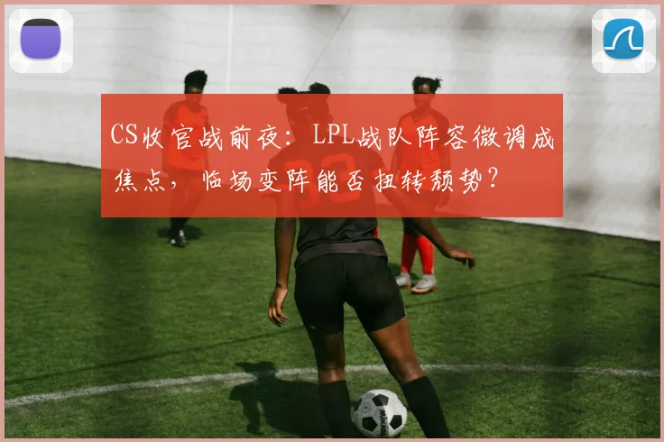 CS收官战前夜：LPL战队阵容微调成焦点，临场变阵能否扭转颓势？