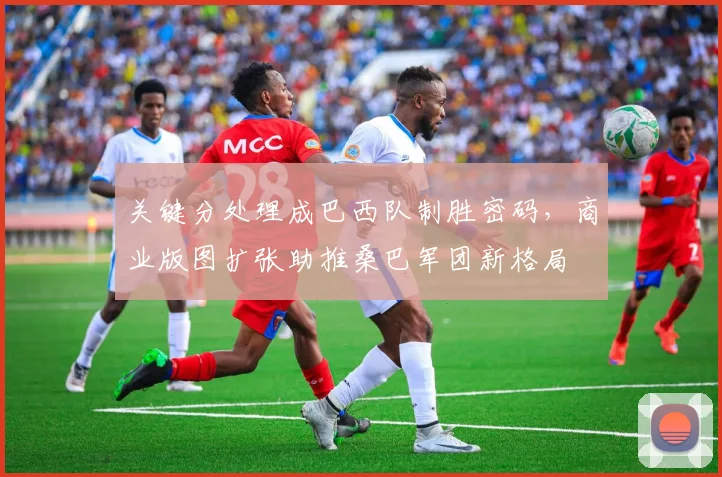 关键分处理成巴西队制胜密码，商业版图扩张助推桑巴军团新格局 - 88看球
