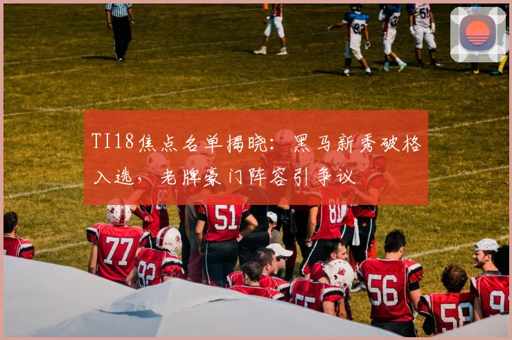TI18焦点名单揭晓：黑马新秀破格入选，老牌豪门阵容引争议