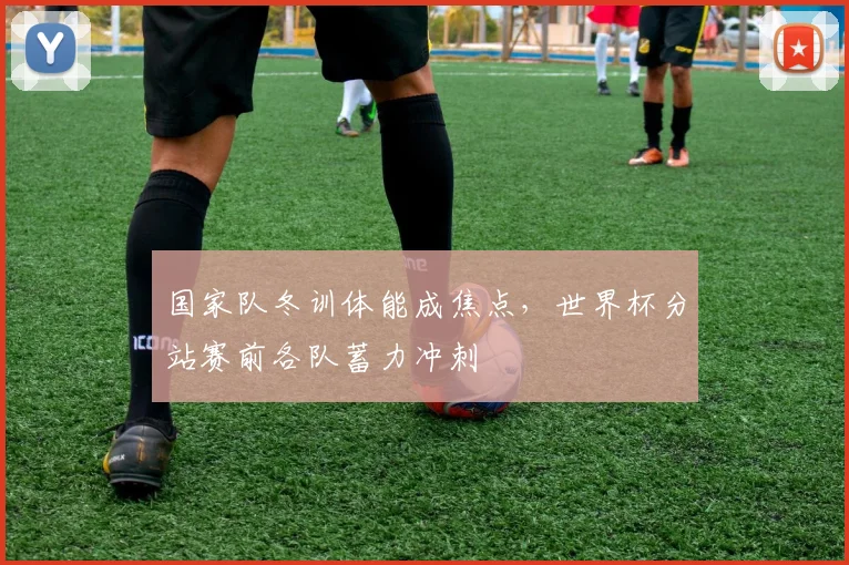 国家队冬训体能成焦点，世界杯分站赛前各队蓄力冲刺 - 88看球