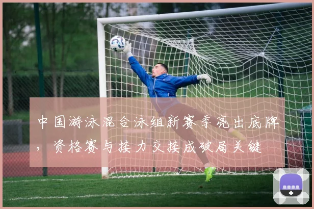 中国游泳混合泳组新赛季亮出底牌，资格赛与接力交接成破局关键