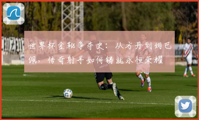 世界杯金靴争夺史:从方丹到姆巴佩,传奇射手如何铸就永恒荣耀