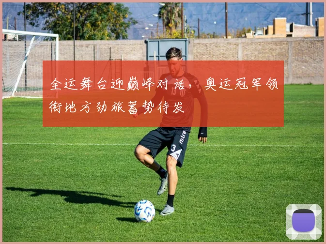 全运舞台迎巅峰对话，奥运冠军领衔地方劲旅蓄势待发 - 88看球