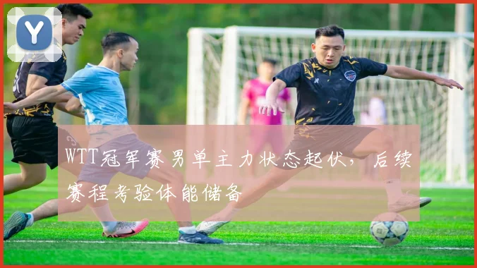 WTT冠军赛男单主力状态起伏，后续赛程考验体能储备
