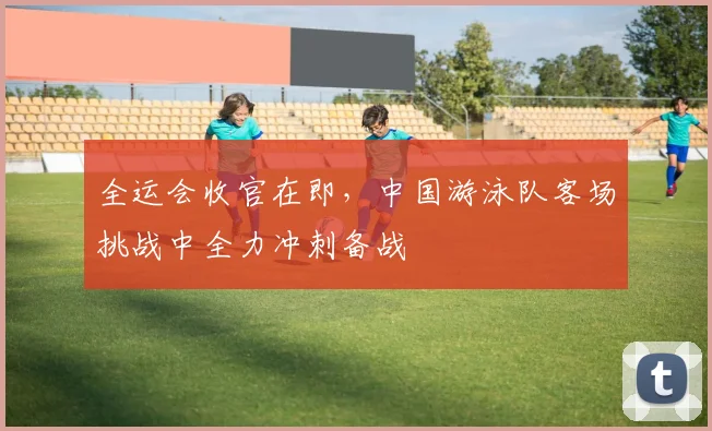 全运会收官在即，中国游泳队客场挑战中全力冲刺备战 - 88看球