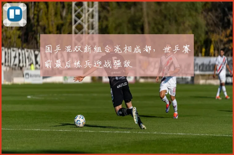 国乒混双新组合亮相成都，世乒赛前最后练兵迎战强敌 - 88看球
