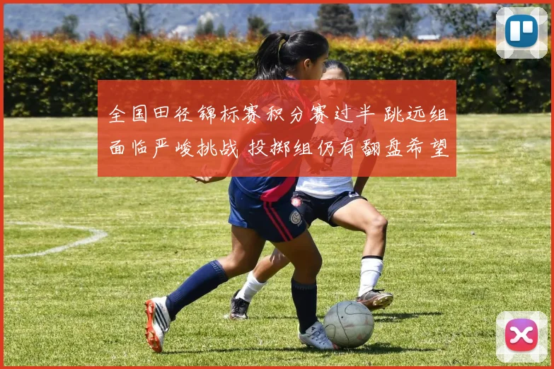 全国田径锦标赛积分赛过半 跳远组面临严峻挑战 投掷组仍有翻盘希望