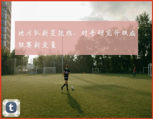 地方队新星抢戏,对手研究升级成联赛新变量