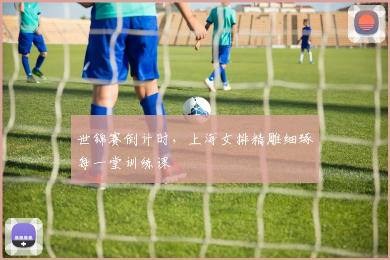 世锦赛倒计时,上海女排精雕细琢每一堂训练课