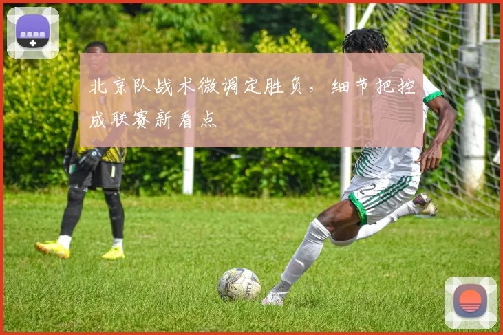 北京队战术微调定胜负，细节把控成联赛新看点 - 88看球