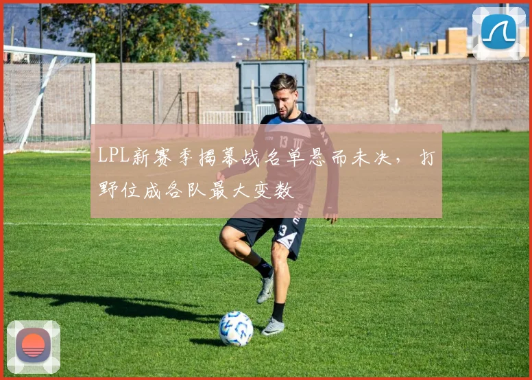 LPL新赛季揭幕战名单悬而未决，打野位成各队最大变数