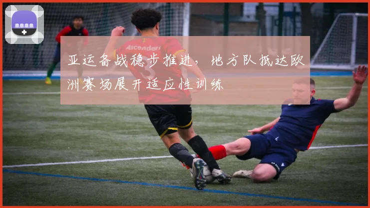 亚运备战稳步推进，地方队抵达欧洲赛场展开适应性训练
