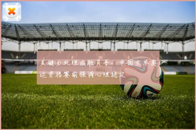 关键分处理成胜负手，中国女单奥运资格赛前强调心理稳定 - 88看球