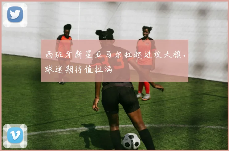 西班牙新星亚马尔扛起进攻大旗,球迷期待值拉满