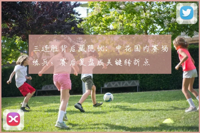 三连胜背后藏隐忧：申花国内赛场练兵，赛后复盘成关键转折点
