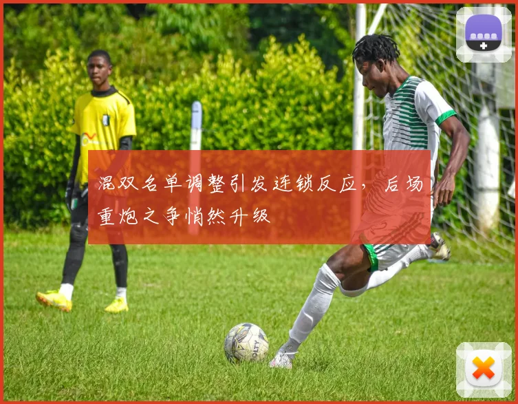混双名单调整引发连锁反应，后场重炮之争悄然升级