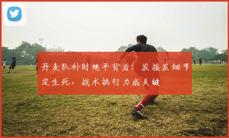 丹麦队补时绝平背后：发接发细节定生死，战术执行力成关键