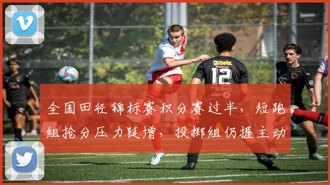 全国田径锦标赛积分赛过半，短跑组抢分压力陡增，投掷组仍握主动权