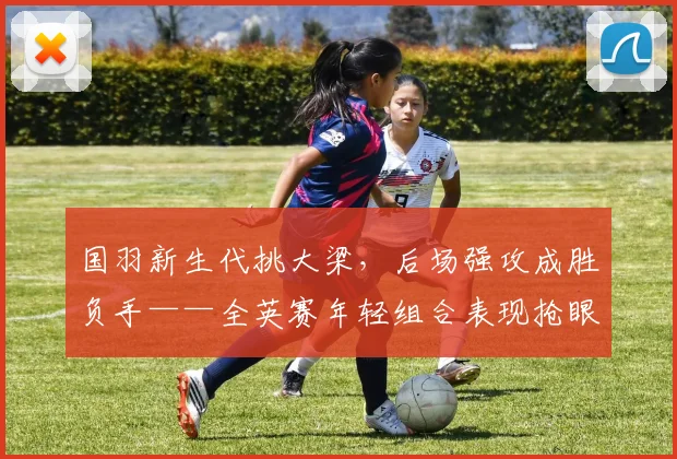 国羽新生代挑大梁，后场强攻成胜负手——全英赛年轻组合表现抢眼 - 88看球