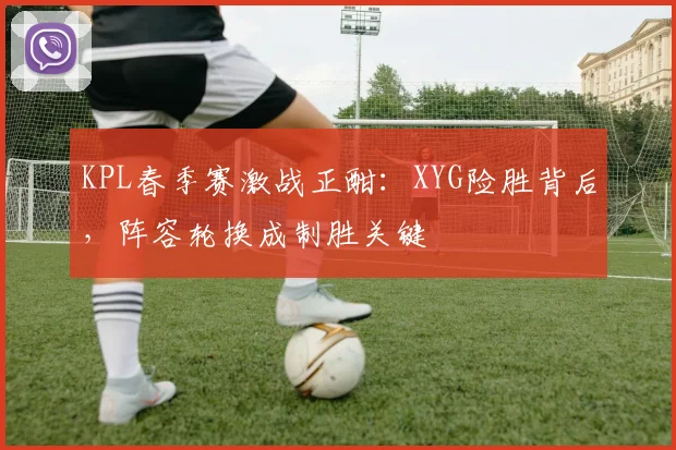 KPL春季赛激战正酣：XYG险胜背后，阵容轮换成制胜关键